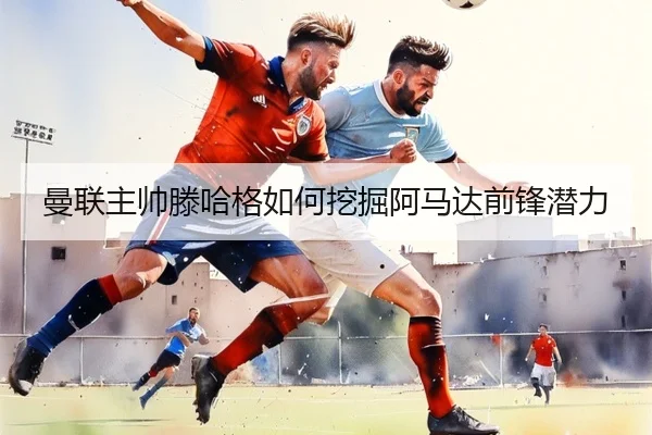 曼联主帅滕哈格如何挖掘阿马达前锋潜力